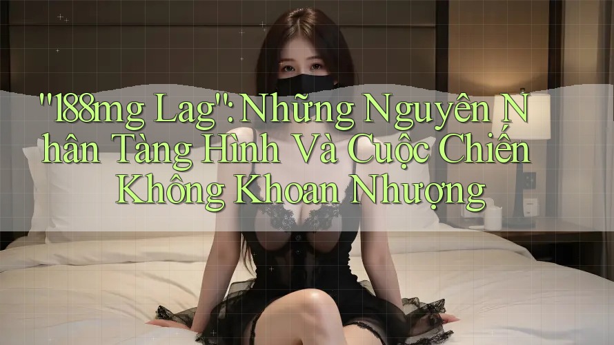 “188mg Lag”: Những Nguyên Nhân Tàng Hình Và Cuộc Chiến Không Khoan Nhượng