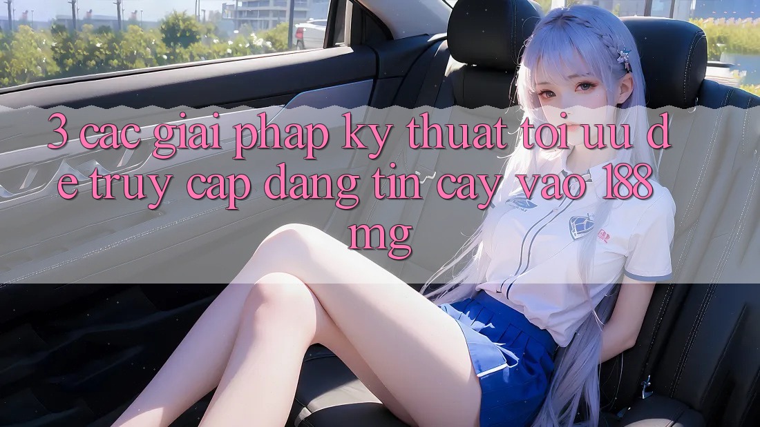3. Các giải pháp kỹ thuật tối ưu để truy cập đáng tin cậy vào 188mg