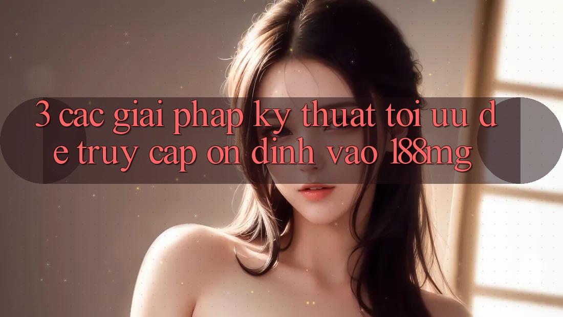 3. Các giải pháp kỹ thuật tối ưu để truy cập ổn định vào 188mg