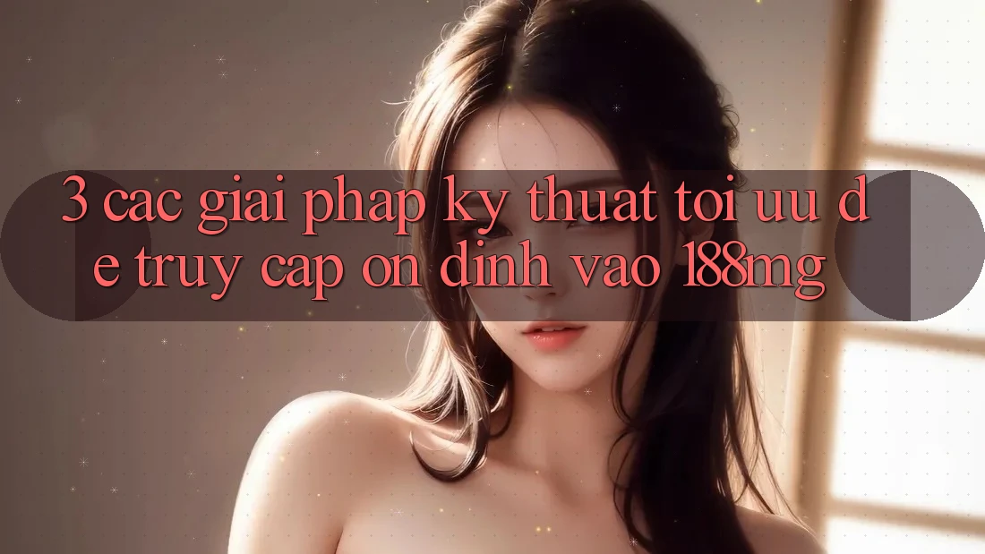 3. Các giải pháp kỹ thuật tối ưu để truy cập ổn định vào 188mg