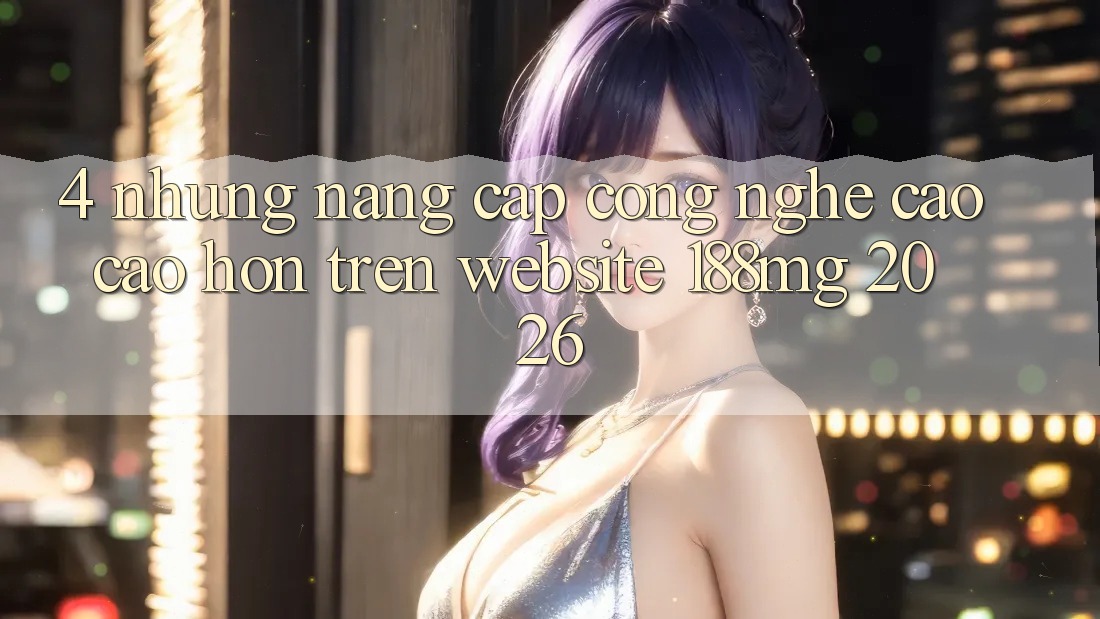4. Những nâng cấp công nghệ cao cao hơn trên Website 188mg 2026