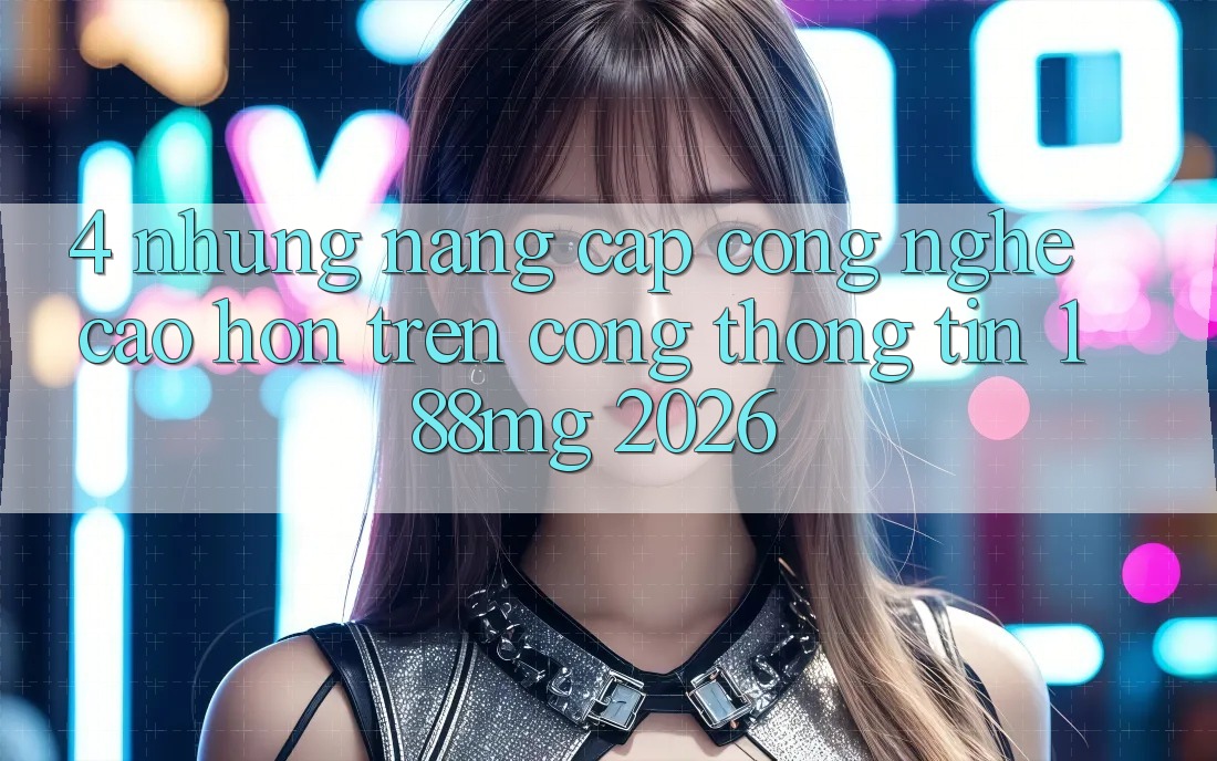 4. Những nâng cấp công nghệ cao hơn trên Cổng thông tin 188mg 2026