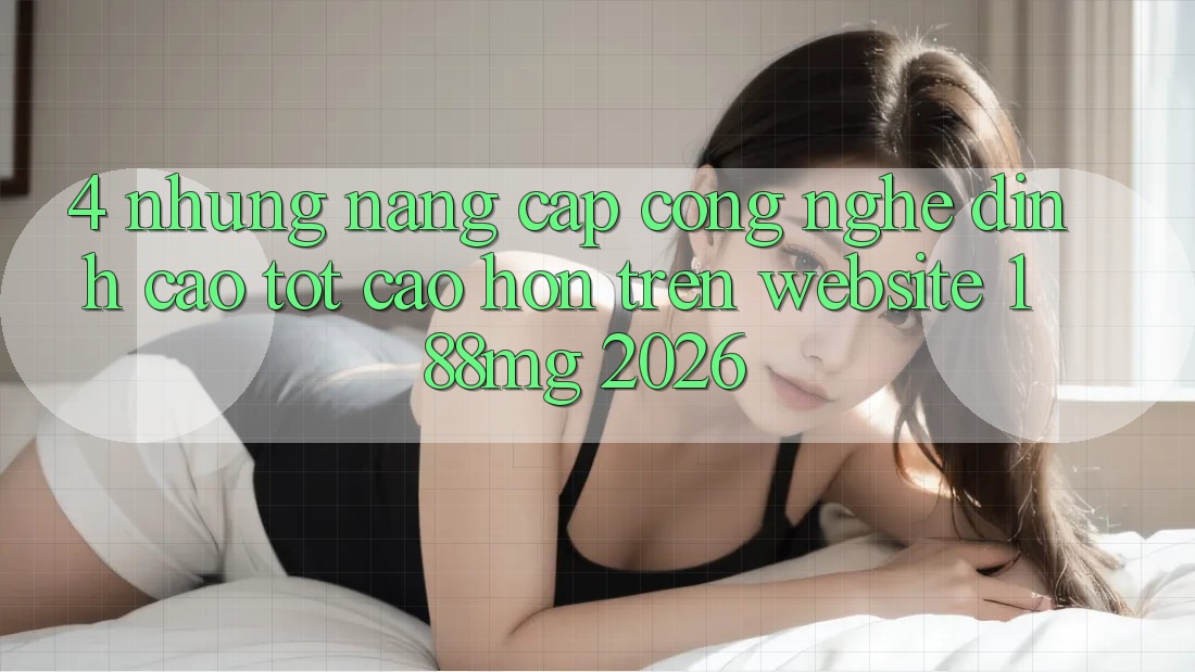 4. Những nâng cấp công nghệ đỉnh cao tốt cao hơn trên Website 188mg 2026