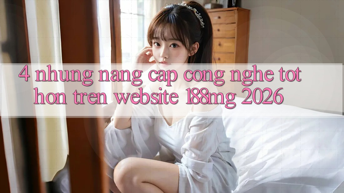 4. Những nâng cấp công nghệ tốt hơn trên Website 188mg 2026