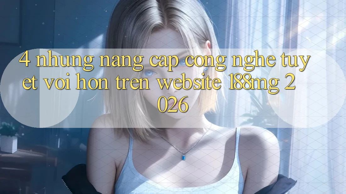 4. Những nâng cấp công nghệ tuyệt vời hơn trên Website 188mg 2026