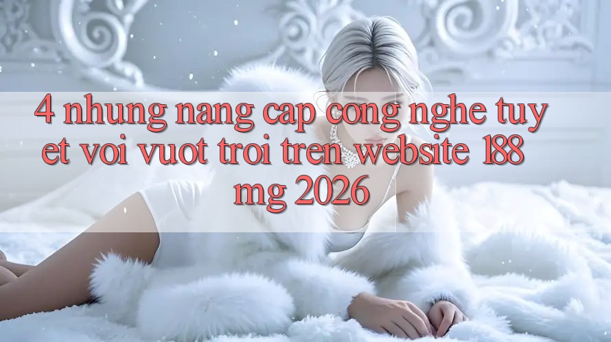 4. Những nâng cấp công nghệ tuyệt vời vượt trội trên Website 188mg 2026