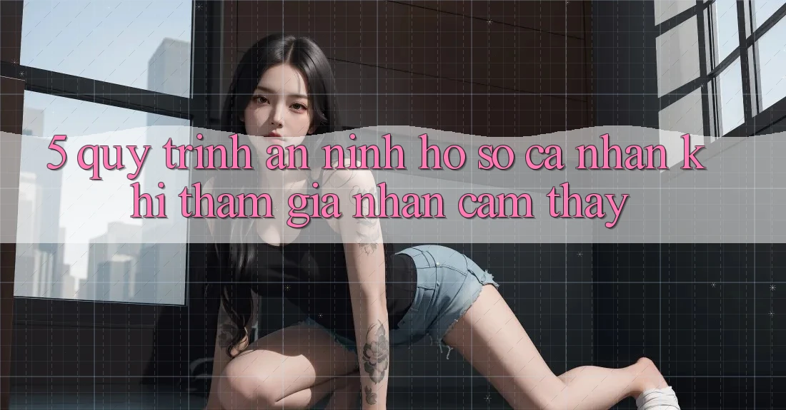 5. Quy trình an ninh hồ sơ cá nhân khi tham gia nhận cảm thấy