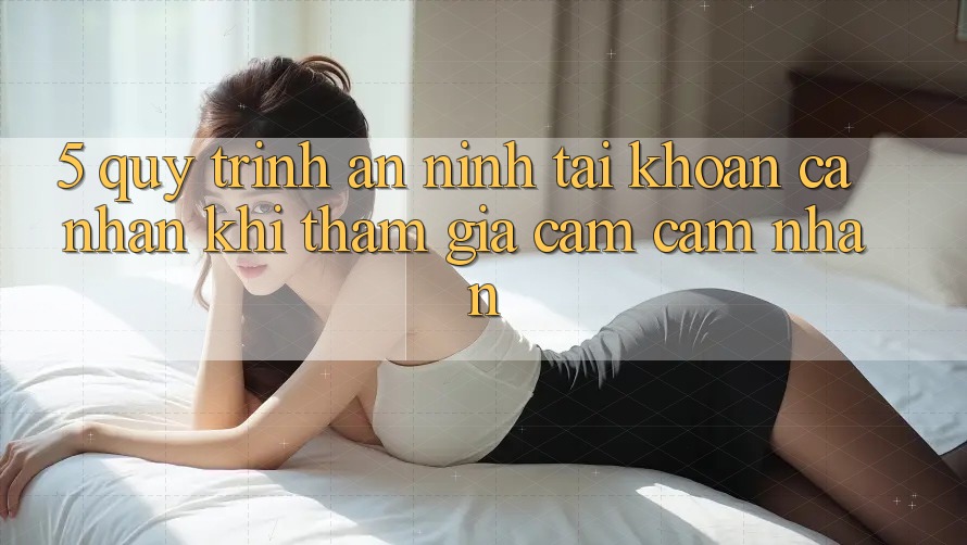 5. Quy trình an ninh tài khoản cá nhân khi tham gia cảm cảm nhận