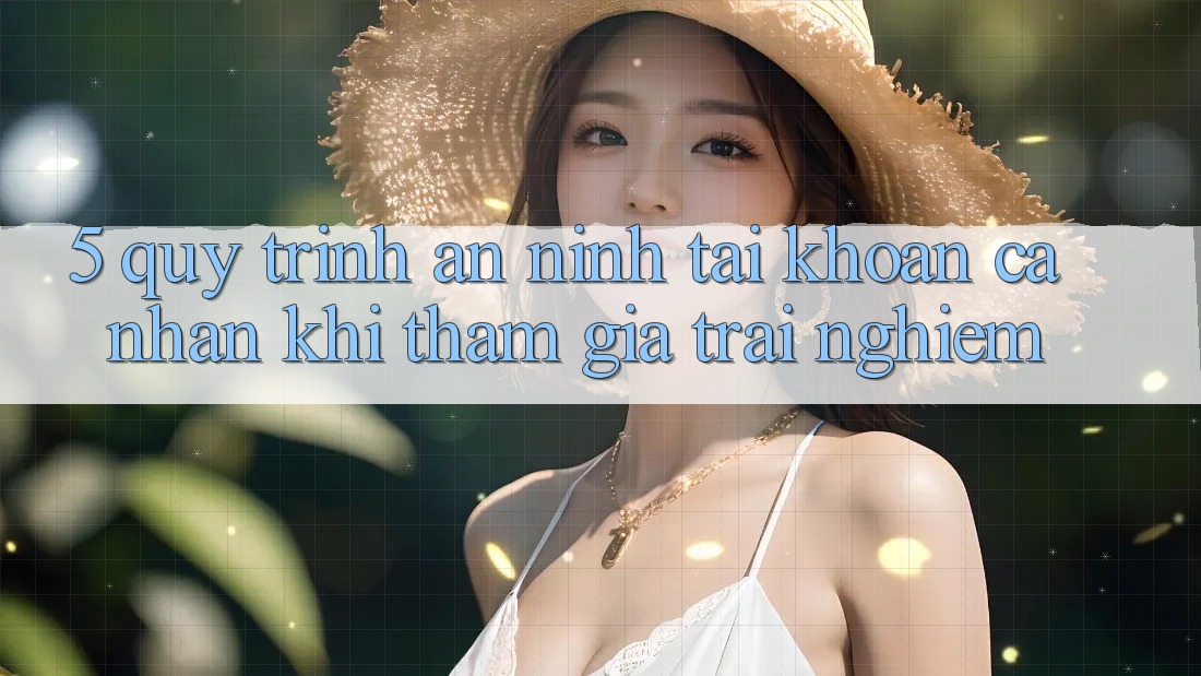 5. Quy trình an ninh tài khoản cá nhân khi tham gia trải nghiệm