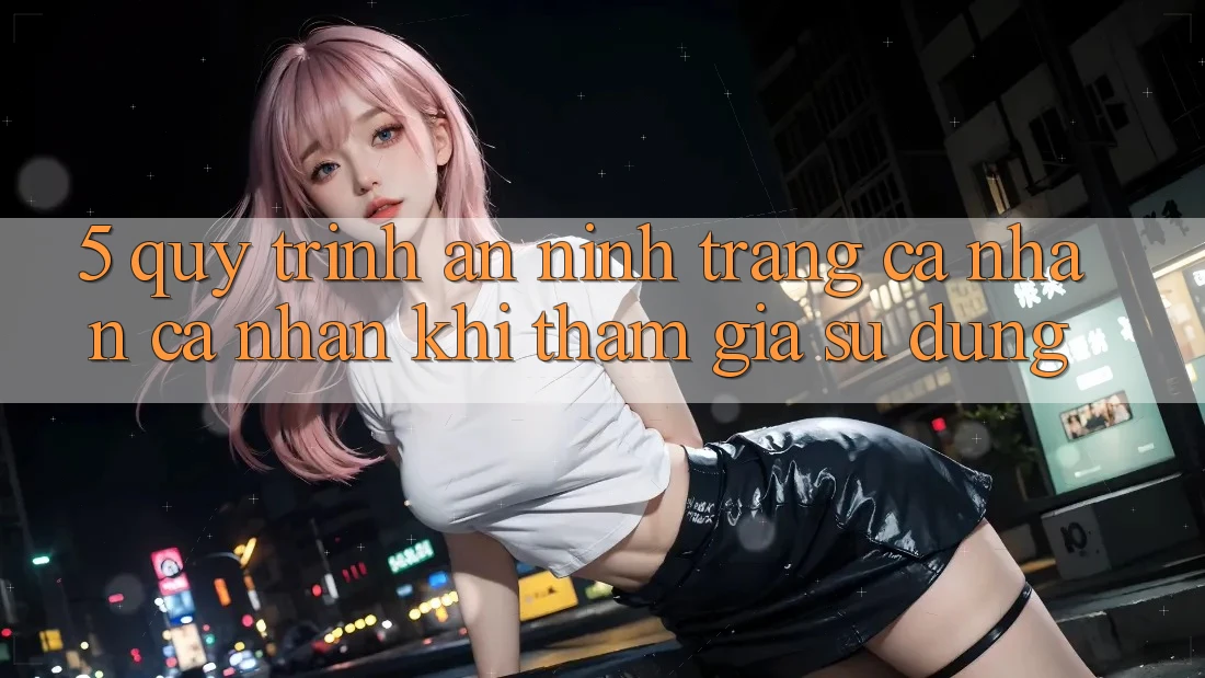 5. Quy trình an ninh trang cá nhân cá nhân khi tham gia sử dụng