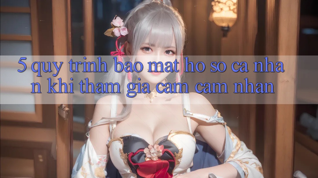 5. Quy trình bảo mật hồ sơ cá nhân khi tham gia cảm cảm nhận