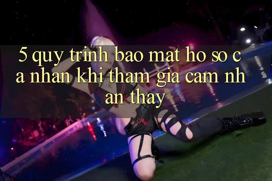 5. Quy trình bảo mật hồ sơ cá nhân khi tham gia cảm nhận thấy