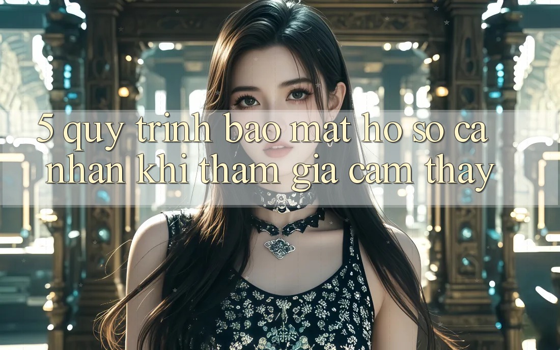 5. Quy trình bảo mật hồ sơ cá nhân khi tham gia cảm thấy