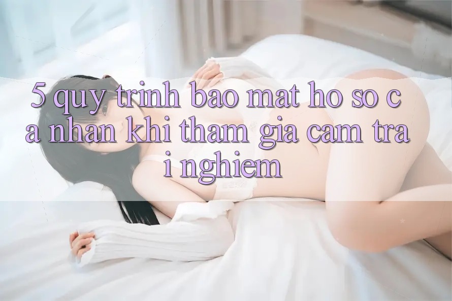 5. Quy trình bảo mật hồ sơ cá nhân khi tham gia cảm trải nghiệm