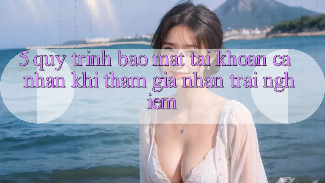 5. Quy trình bảo mật tài khoản cá nhân khi tham gia nhận trải nghiệm