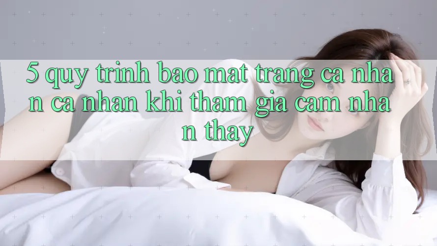 5. Quy trình bảo mật trang cá nhân cá nhân khi tham gia cảm nhận thấy