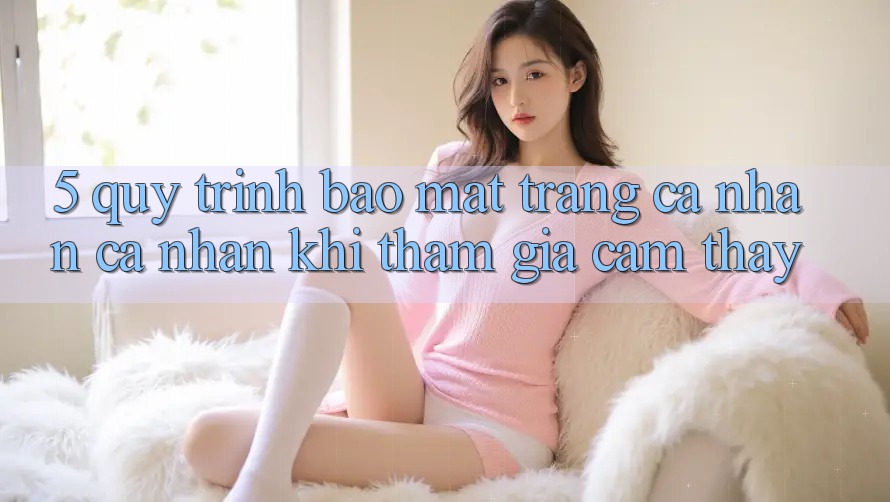 5. Quy trình bảo mật trang cá nhân cá nhân khi tham gia cảm thấy