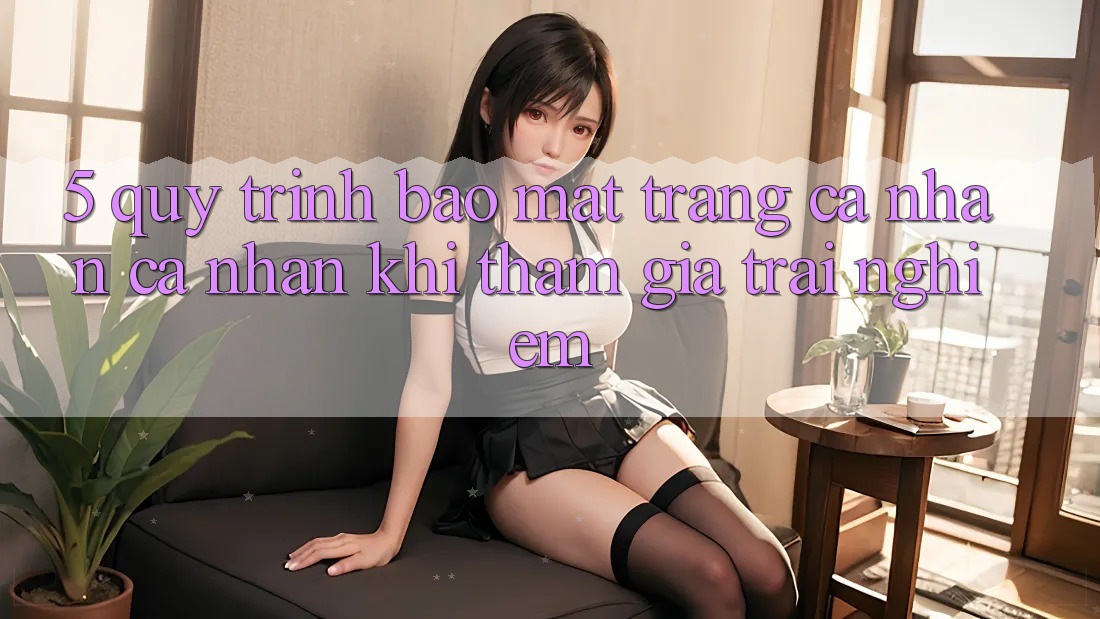 5. Quy trình bảo mật trang cá nhân cá nhân khi tham gia trải nghiệm