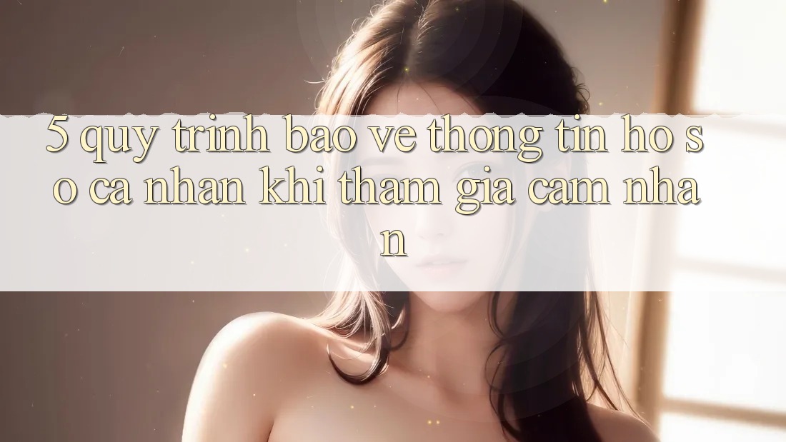 5. Quy trình bảo vệ thông tin hồ sơ cá nhân khi tham gia cảm nhận