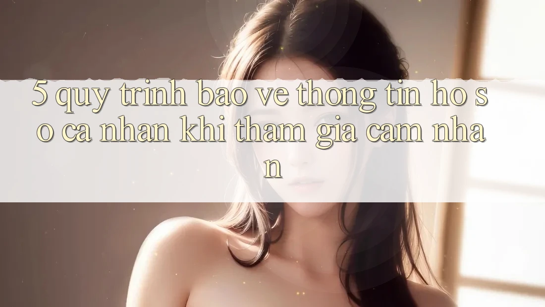 5. Quy trình bảo vệ thông tin hồ sơ cá nhân khi tham gia cảm nhận