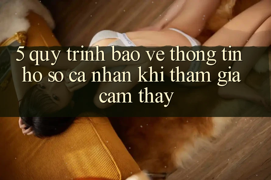 5. Quy trình bảo vệ thông tin hồ sơ cá nhân khi tham gia cảm thấy