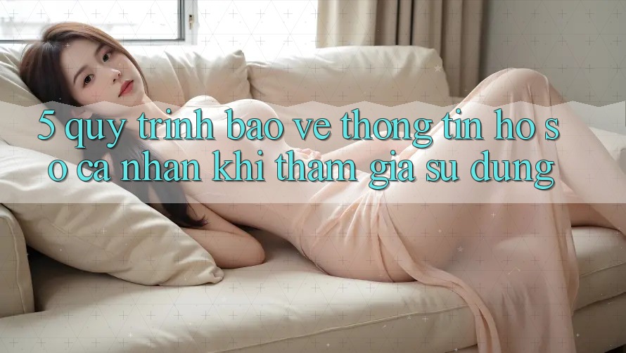 5. Quy trình bảo vệ thông tin hồ sơ cá nhân khi tham gia sử dụng