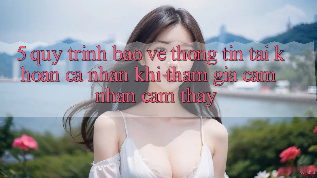 5. Quy trình bảo vệ thông tin tài khoản cá nhân khi tham gia cảm nhận cảm thấy