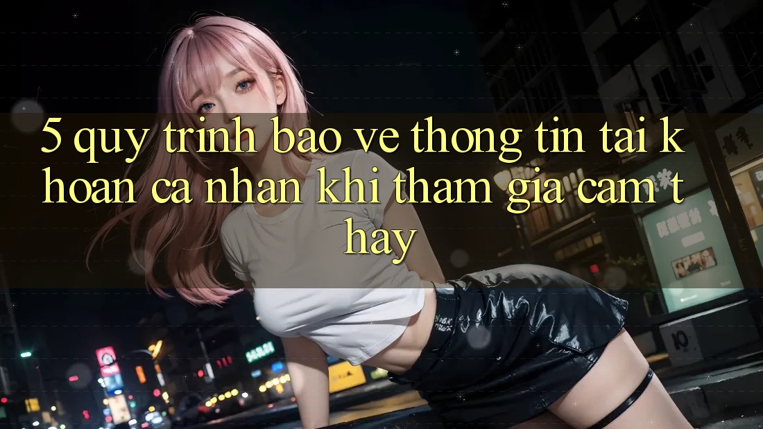5. Quy trình bảo vệ thông tin tài khoản cá nhân khi tham gia cảm thấy
