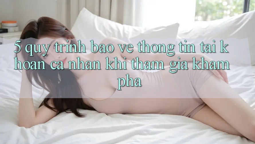 5. Quy trình bảo vệ thông tin tài khoản cá nhân khi tham gia khám phá