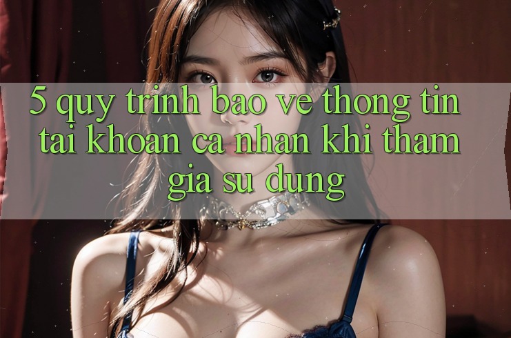5. Quy trình bảo vệ thông tin tài khoản cá nhân khi tham gia sử dụng
