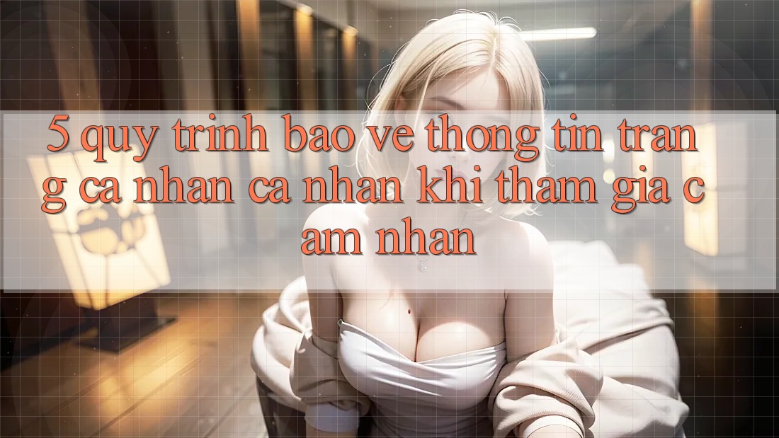 5. Quy trình bảo vệ thông tin trang cá nhân cá nhân khi tham gia cảm nhận