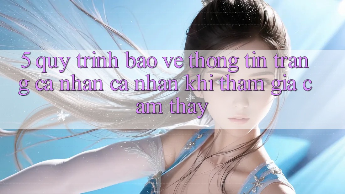 5. Quy trình bảo vệ thông tin trang cá nhân cá nhân khi tham gia cảm thấy