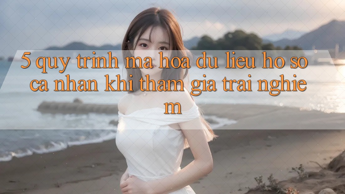 5. Quy trình mã hóa dữ liệu hồ sơ cá nhân khi tham gia trải nghiệm