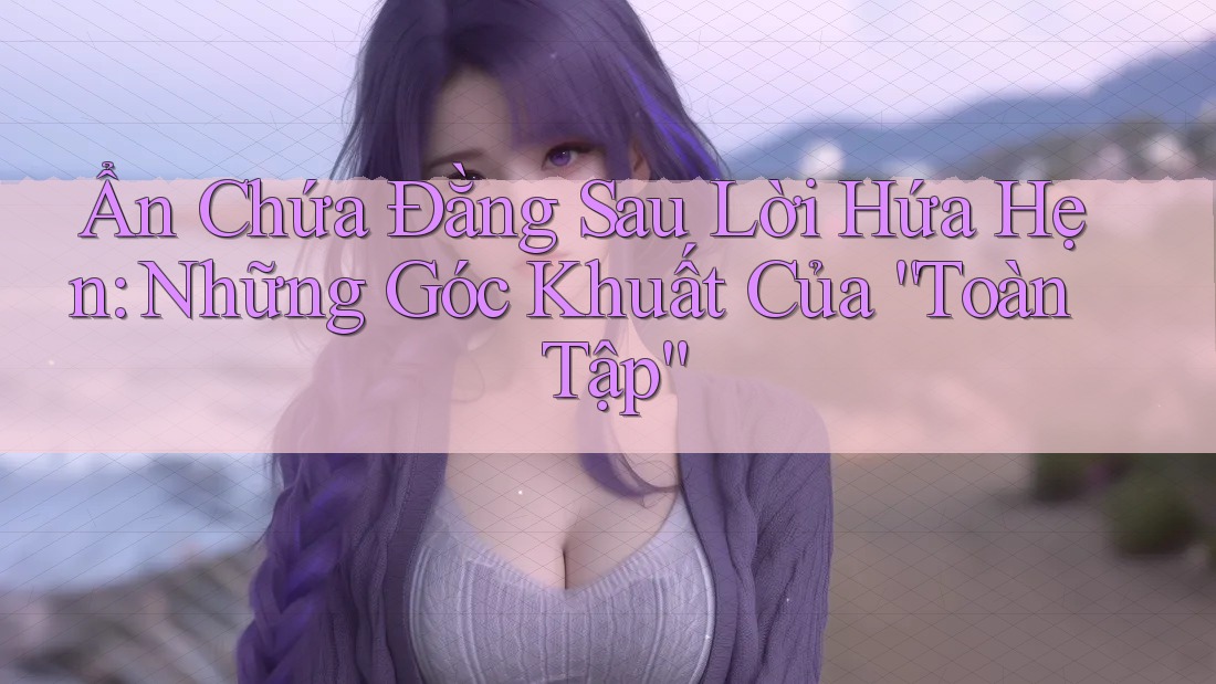 Ẩn Chứa Đằng Sau Lời Hứa Hẹn: Những Góc Khuất Của “Toàn Tập”
