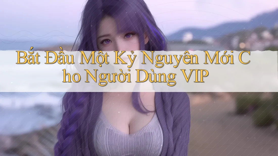 Bắt Đầu Một Kỷ Nguyên Mới Cho Người Dùng VIP