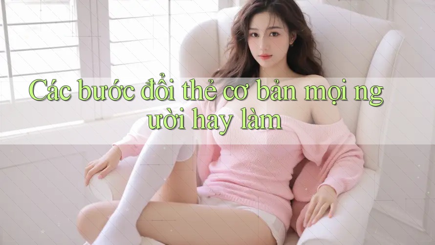 Các bước đổi thẻ cơ bản mọi người hay làm