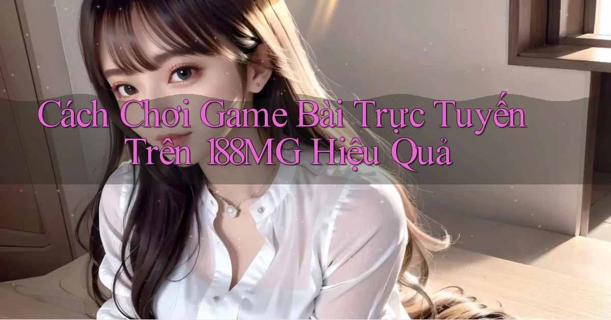 cách chơi game bài trực tuyến trên 188mg hiệu quả