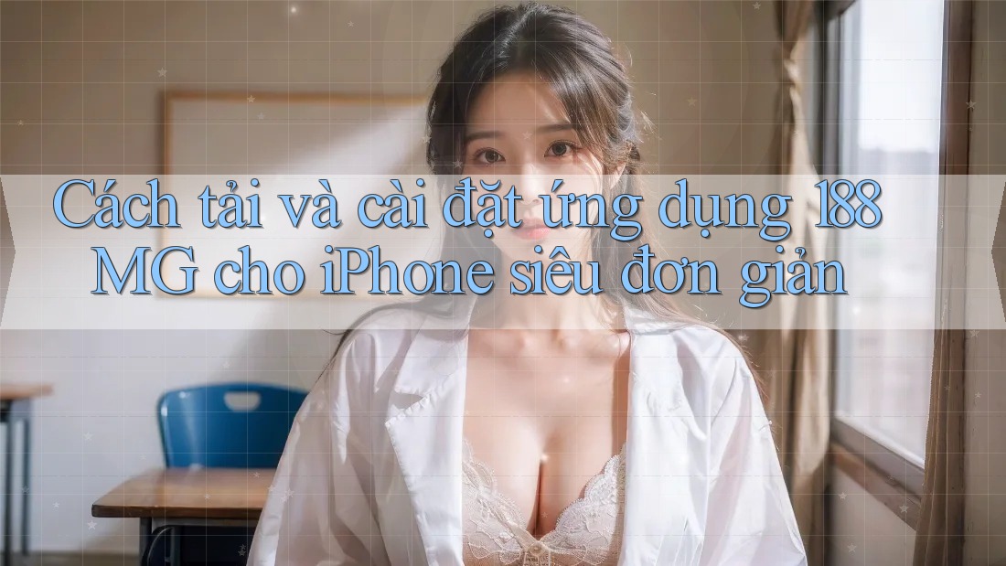 Cách tải và cài đặt ứng dụng 188MG cho iPhone siêu đơn giản
