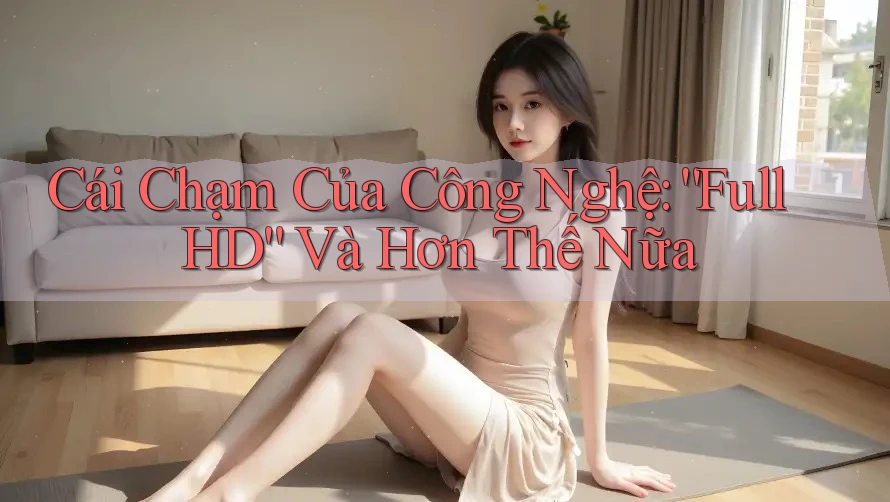 Cái Chạm Của Công Nghệ: “Full HD” Và Hơn Thế Nữa