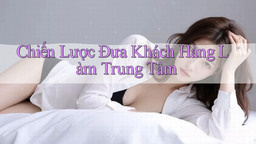 Chiến Lược Đưa Khách Hàng Làm Trung Tâm