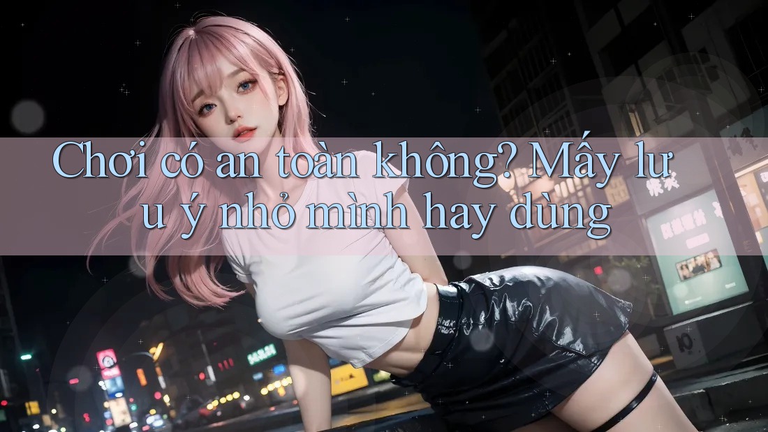 Chơi có an toàn không? Mấy lưu ý nhỏ mình hay dùng