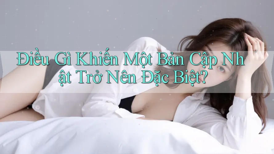 Điều Gì Khiến Một Bản Cập Nhật Trở Nên Đặc Biệt?