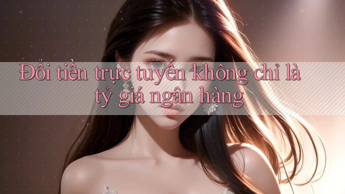 Đổi tiền trực tuyến không chỉ là tỷ giá ngân hàng