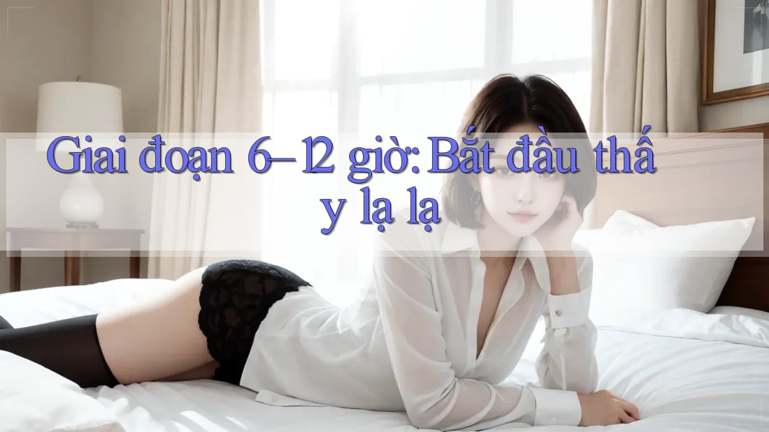 Giai đoạn 6–12 giờ: Bắt đầu thấy lạ lạ