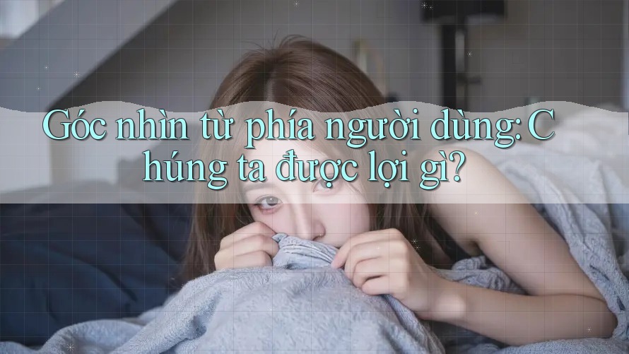 Góc nhìn từ phía người dùng: Chúng ta được lợi gì?