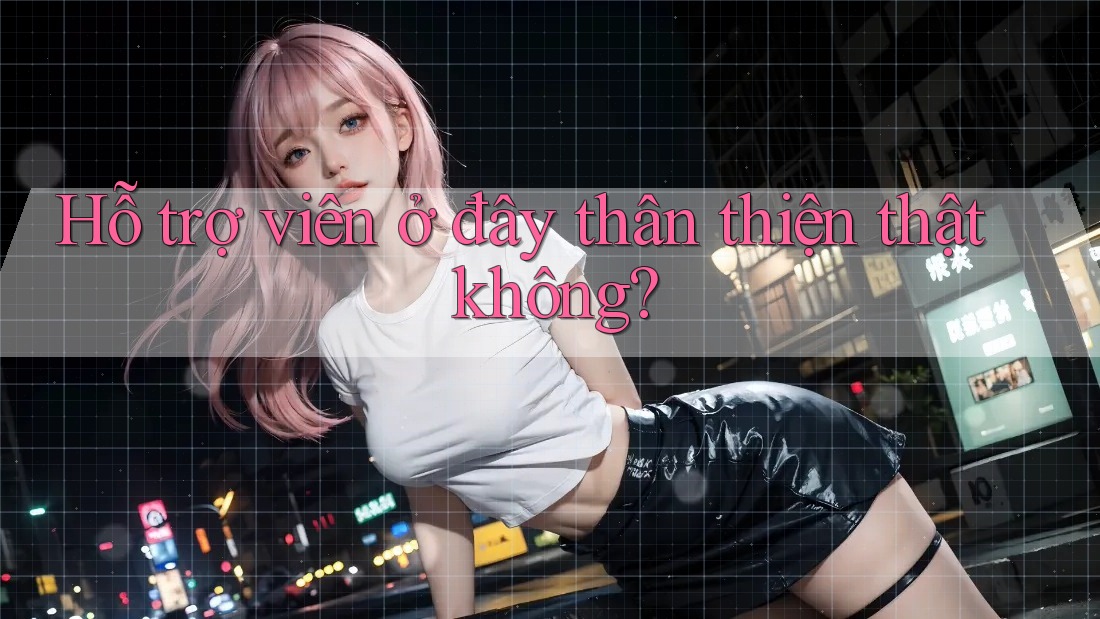 Hỗ trợ viên ở đây thân thiện thật không?