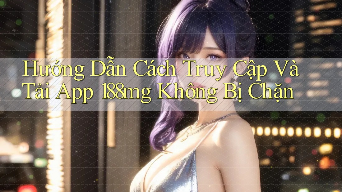 Hướng Dẫn Cách Truy Cập Và Tải App 188mg Không Bị Chặn