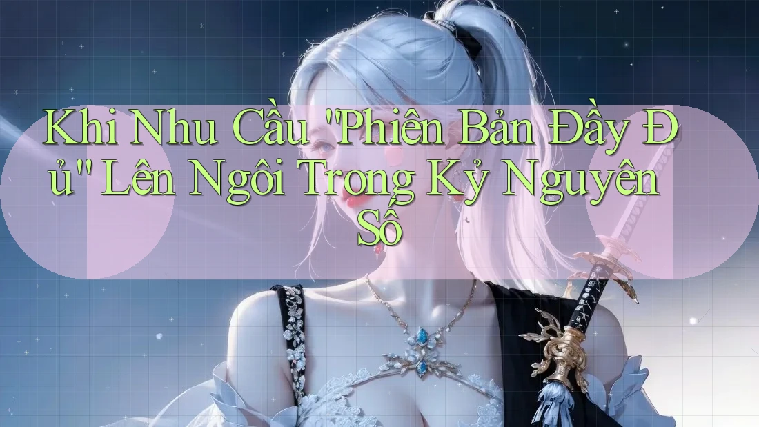 Khi Nhu Cầu “Phiên Bản Đầy Đủ” Lên Ngôi Trong Kỷ Nguyên Số