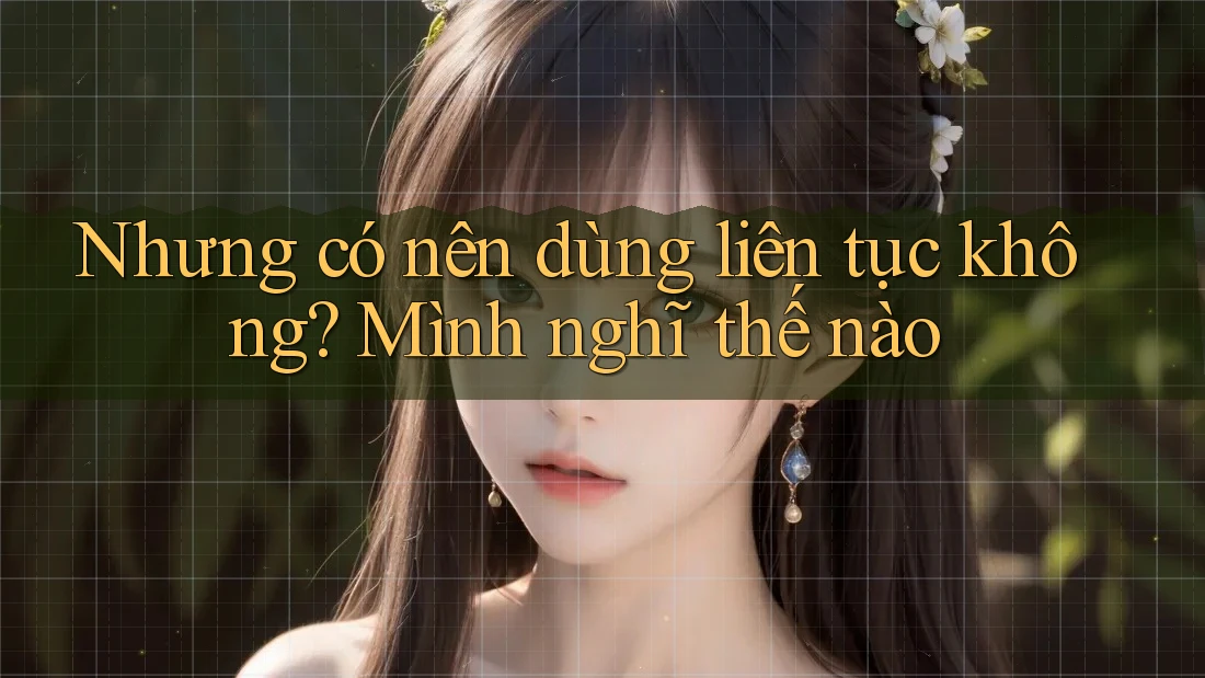 Nhưng có nên dùng liên tục không? Mình nghĩ thế nào