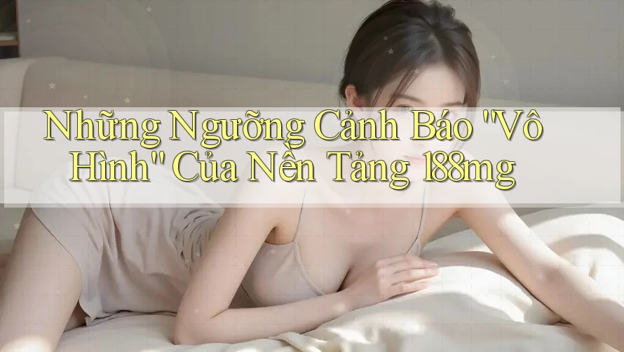 Những Ngưỡng Cảnh Báo “Vô Hình” Của Nền Tảng 188mg